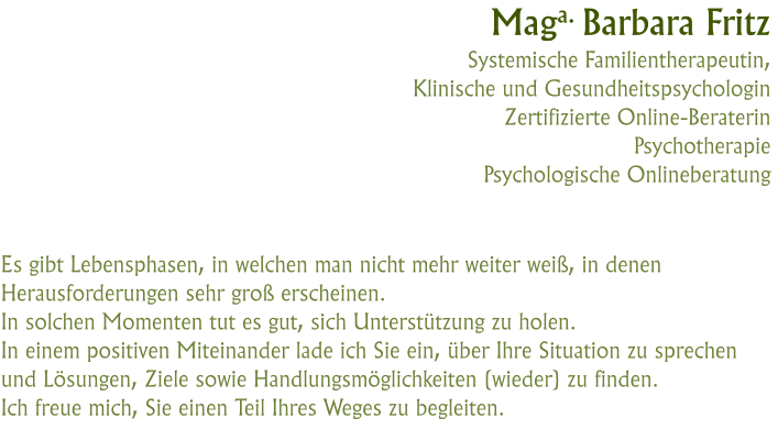 Maga. Barbara FritzSystemische Familientherapeutin, Klinische und GesundheitspsychologinZertifizierte Online-BeraterinPsychotherapiePsychologische Onlineberatung  Es gibt Lebensphasen, in welchen man nicht mehr weiter weiß, in denen Herausforderungen sehr groß erscheinen.In solchen Momenten tut es gut, sich Unterstützung zu holen. In einem positiven Miteinander lade ich Sie ein, über Ihre Situation zu sprechen und Lösungen, Ziele sowie Handlungsmöglichkeiten (wieder) zu finden. Ich freue mich, Sie einen Teil Ihres Weges zu begleiten.