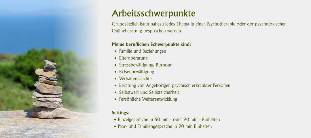 Arbeitsschwerpunkte Grundsätzlich kann nahezu jedes Thema in einer Psychotherapie oder der psychologischen Onlineberatung besprochen werden. Meine beruflichen Schwerpunkte sind:  •	Familie und Beziehungen •	Elternberatung •	Stressbewältigung, Burnout •	Krisenbewältigung •	Verhaltenssüchte •	Beratung von Angehörigen psychisch erkrankter Personen •	Selbstwert und Selbstsicherheit •	Persönliche Weiterentwicklung Settings: •	Einzelgespräche in 50 min - oder 90 min - Einheiten •	Paar- und Familiengespräche in 90 min Einheiten