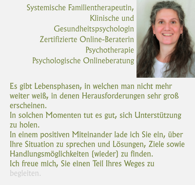 Systemische Familientherapeutin,  Klinische und Gesundheitspsychologin Zertifizierte Online-Beraterin Psychotherapie Psychologische Onlineberatung   Es gibt Lebensphasen, in welchen man nicht mehr weiter weiß, in denen Herausforderungen sehr groß erscheinen.  In solchen Momenten tut es gut, sich Unterstützung zu holen.  In einem positiven Miteinander lade ich Sie ein, über Ihre Situation zu sprechen und Lösungen, Ziele sowie Handlungsmöglichkeiten (wieder) zu finden.  Ich freue mich, Sie einen Teil Ihres Weges zu begleiten.