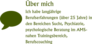 Über mich Ich habe langjährige Berufserfahrungen (über 25 Jahre) in den Bereichen Sucht, Psychiatrie, psychologische Beratung im AMS-nahen Trainingsbereich, Berufscoaching